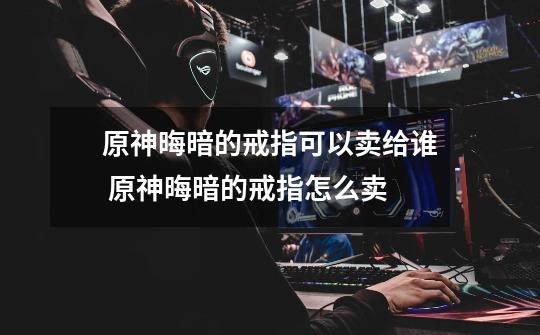 原神晦暗的戒指可以卖给谁 原神晦暗的戒指怎么卖-第1张-游戏信息-龙启网
