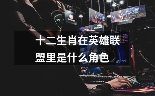 十二生肖在英雄联盟里是什么角色-第1张-游戏信息-龙启网