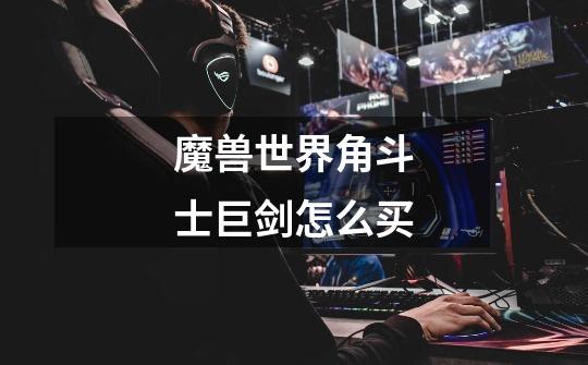魔兽世界角斗士巨剑怎么买-第1张-游戏信息-龙启网