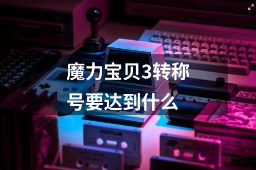 魔力宝贝3转称号要达到什么-第1张-游戏信息-龙启网