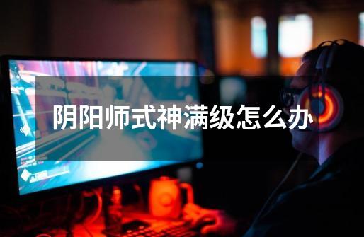 阴阳师式神满级怎么办-第1张-游戏信息-龙启网