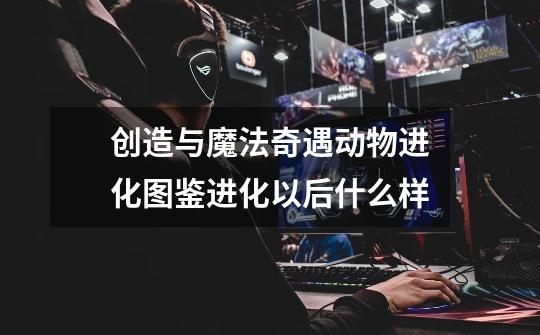 创造与魔法奇遇动物进化图鉴进化以后什么样-第1张-游戏信息-龙启网