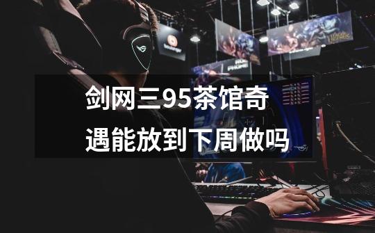 剑网三95茶馆奇遇能放到下周做吗-第1张-游戏信息-龙启网