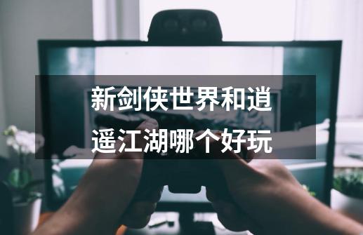 新剑侠世界和逍遥江湖哪个好玩-第1张-游戏信息-龙启网