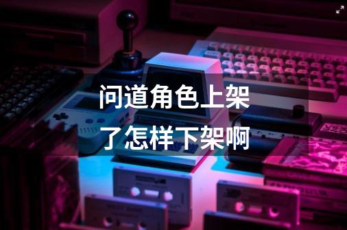 问道角色上架了怎样下架啊-第1张-游戏信息-龙启网