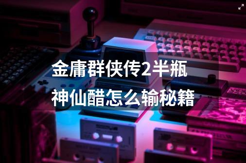 金庸群侠传2半瓶神仙醋怎么输秘籍-第1张-游戏信息-龙启网