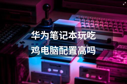 华为笔记本玩吃鸡电脑配置高吗-第1张-游戏信息-龙启网