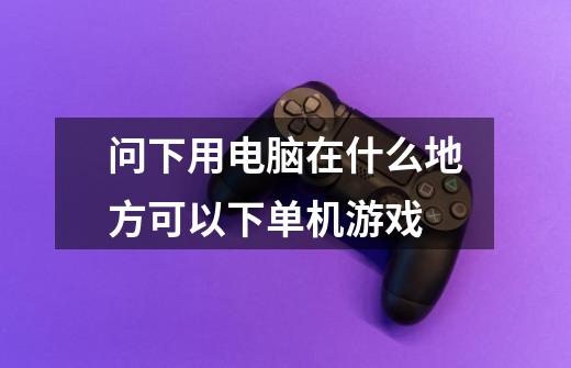问下用电脑在什么地方可以下单机游戏-第1张-游戏信息-龙启网