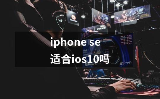 iphone se适合ios10吗-第1张-游戏信息-龙启网