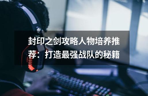 封印之剑攻略人物培养推荐:打造最强战队的秘籍-第1张-游戏信息-龙启网