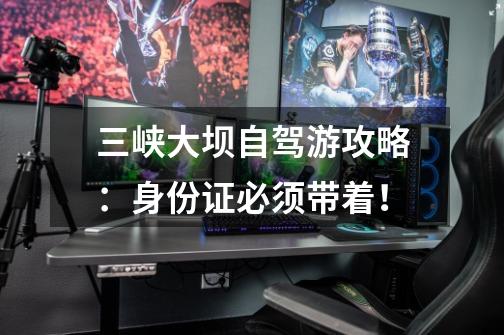 三峡大坝自驾游攻略:身份证必须带着!-第1张-游戏信息-龙启网