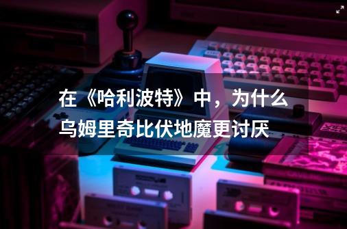 在《哈利波特》中,为什么乌姆里奇比伏地魔更讨厌-第1张-游戏信息-龙启网