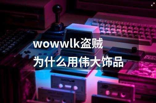 wowwlk盗贼为什么用伟大饰品-第1张-游戏信息-龙启网