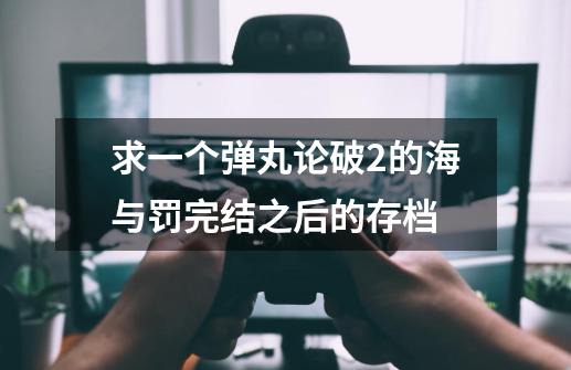 求一个弹丸论破2的海与罚完结之后的存档-第1张-游戏信息-龙启网