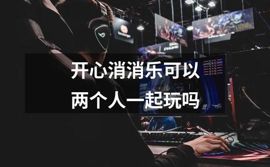 开心消消乐可以两个人一起玩吗-第1张-游戏信息-龙启网