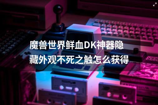 魔兽世界鲜血DK神器隐藏外观不死之触怎么获得-第1张-游戏信息-龙启网