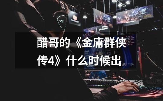 醋哥的《金庸群侠传4》什么时候出-第1张-游戏信息-龙启网
