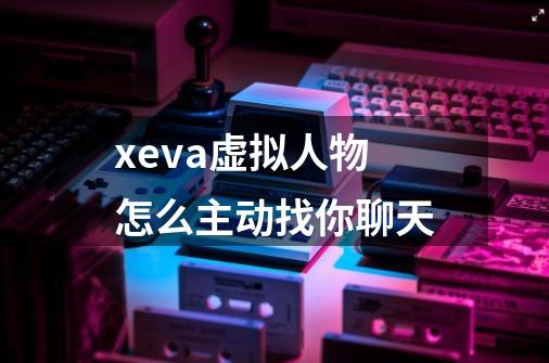 xeva虚拟人物怎么主动找你聊天-第1张-游戏信息-龙启网