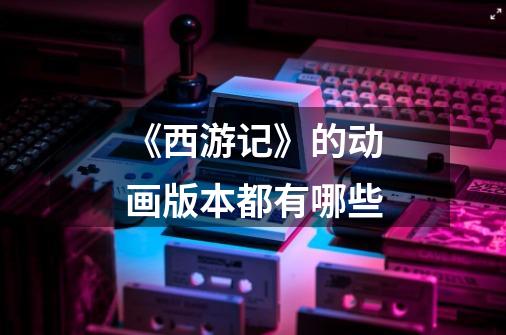《西游记》的动画版本都有哪些-第1张-游戏信息-龙启网