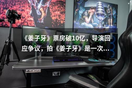 《姜子牙》票房破10亿,导演回应争议,拍《姜子牙》是一次冒险行为吗-第1张-游戏信息-龙启网