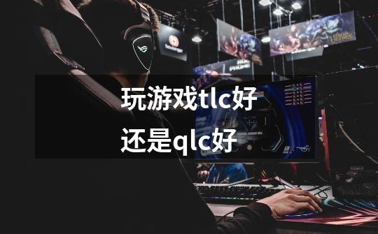 玩游戏tlc好还是qlc好-第1张-游戏信息-龙启网