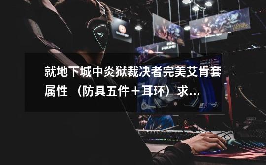 就地下城中炎狱裁决者完美艾肯套属性 （防具五件＋耳环）求告知每件装备详细属性以及套装属性-第1张-游戏信息-龙启网