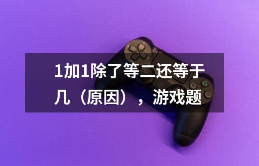 1加1除了等二还等于几（原因），游戏题-第1张-游戏信息-龙启网