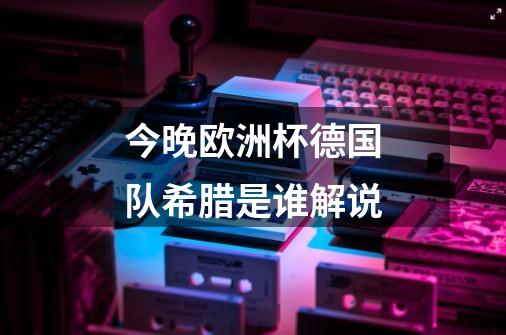 今晚欧洲杯德国队希腊是谁解说-第1张-游戏信息-龙启网
