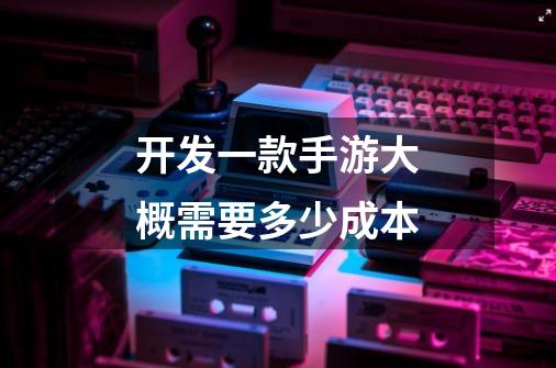 开发一款手游大概需要多少成本-第1张-游戏信息-龙启网