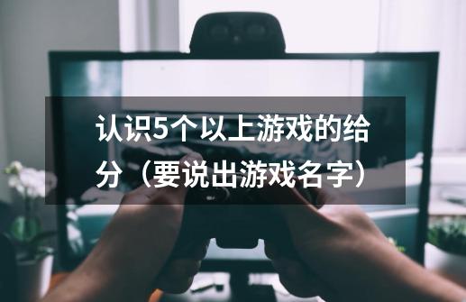 认识5个以上游戏的给分（要说出游戏名字）-第1张-游戏信息-龙启网