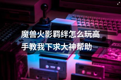 魔兽火影羁绊怎么玩高手教我下求大神帮助-第1张-游戏信息-龙启网