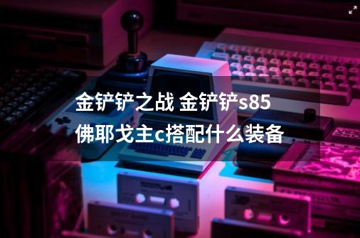 金铲铲之战 金铲铲s8.5佛耶戈主c搭配什么装备-第1张-游戏信息-龙启网