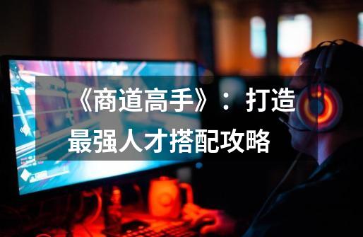 《商道高手》:打造最强人才搭配攻略-第1张-游戏信息-龙启网