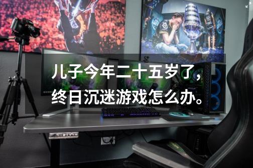 儿子今年二十五岁了,终日沉迷游戏怎么办。-第1张-游戏信息-龙启网