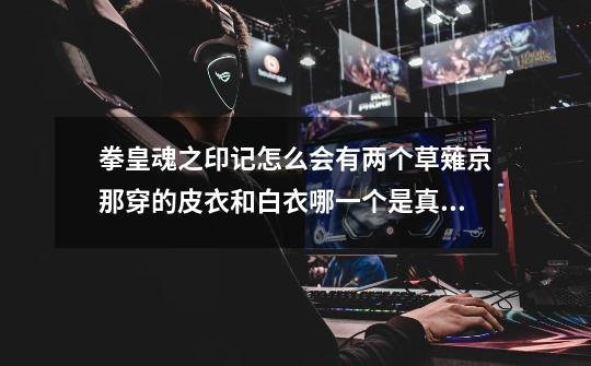 拳皇魂之印记怎么会有两个草薙京那穿的皮衣和白衣哪一个是真的,拳皇动画魂之印记版权是谁的-第1张-游戏信息-龙启网