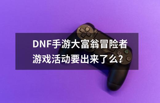 DNF手游大富翁冒险者游戏活动要出来了么?-第1张-游戏信息-龙启网
