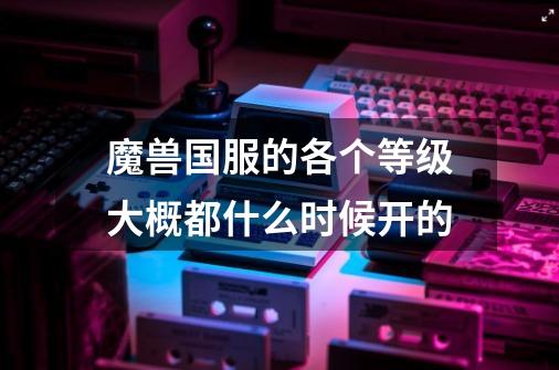 魔兽国服的各个等级大概都什么时候开的-第1张-游戏信息-龙启网