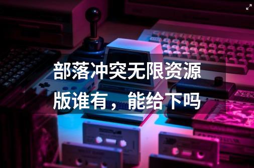 部落冲突无限资源版谁有,能给下吗-第1张-游戏信息-龙启网
