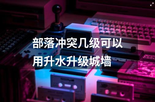 部落冲突几级可以用升水升级城墙-第1张-游戏信息-龙启网