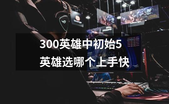 300英雄中初始5英雄选哪个上手快-第1张-游戏信息-龙启网