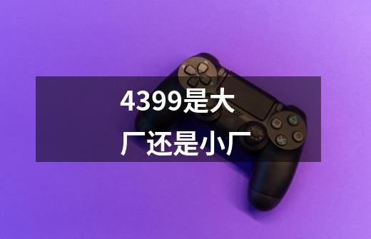 4399是大厂还是小厂-第1张-游戏信息-龙启网