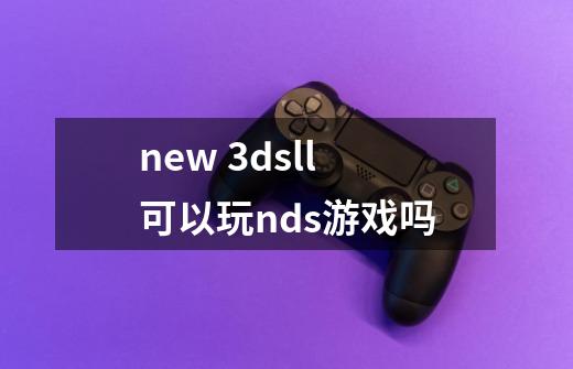 new 3dsll可以玩nds游戏吗-第1张-游戏信息-龙启网