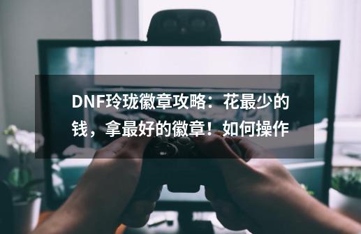 DNF玲珑徽章攻略:花最少的钱,拿最好的徽章!如何操作-第1张-游戏信息-龙启网