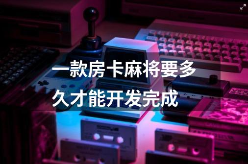 一款房卡麻将要多久才能开发完成-第1张-游戏信息-龙启网