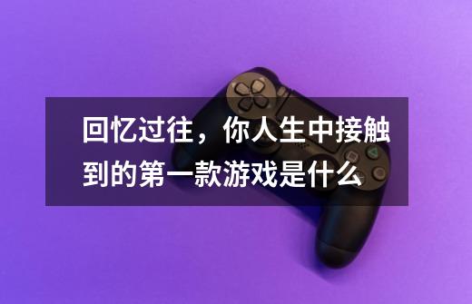 回忆过往,你人生中接触到的第一款游戏是什么-第1张-游戏信息-龙启网