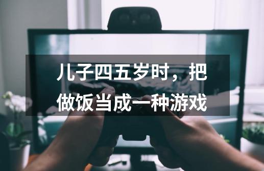 儿子四五岁时,把做饭当成一种游戏-第1张-游戏信息-龙启网