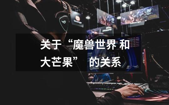 关于“魔兽世界 和大芒果”  的关系-第1张-游戏信息-龙启网