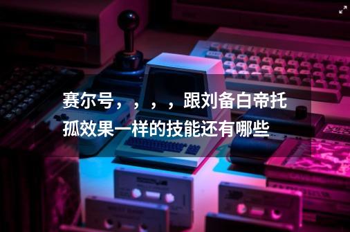 赛尔号，，，，跟刘备白帝托孤效果一样的技能还有哪些-第1张-游戏信息-龙启网