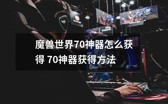 魔兽世界7.0神器怎么获得 7.0神器获得方法-第1张-游戏信息-龙启网