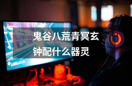 鬼谷八荒青冥玄钟配什么器灵-第1张-游戏信息-龙启网